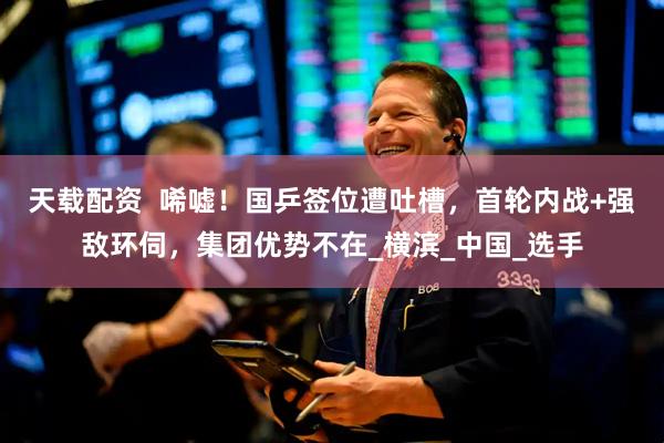 天载配资  唏嘘！国乒签位遭吐槽，首轮内战+强敌环伺，集团优势不在_横滨_中国_选手