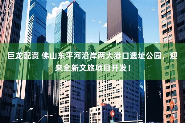 巨龙配资 佛山东平河沿岸两大港口遗址公园，迎来全新文旅项目开发！