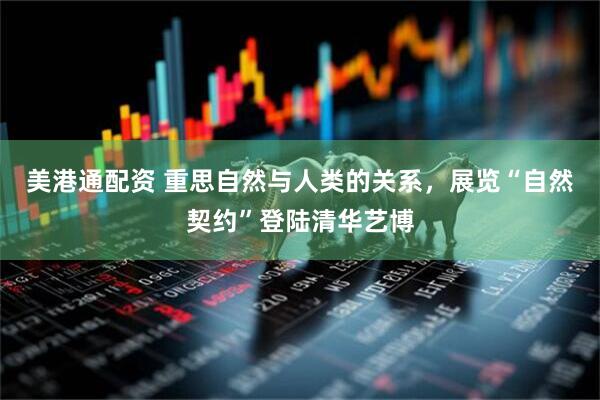 美港通配资 重思自然与人类的关系，展览“自然契约”登陆清华艺博