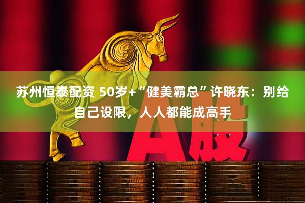 苏州恒泰配资 50岁+“健美霸总”许晓东：别给自己设限，人人都能成高手