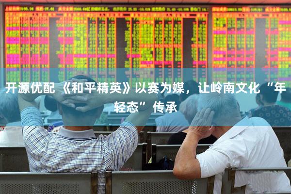 开源优配 《和平精英》以赛为媒，让岭南文化 “年轻态” 传承