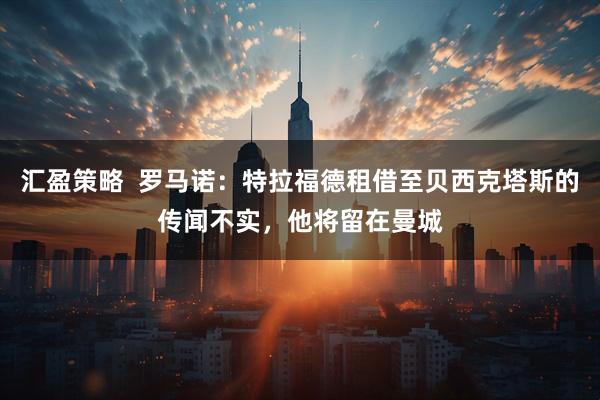 汇盈策略  罗马诺：特拉福德租借至贝西克塔斯的传闻不实，他将留在曼城