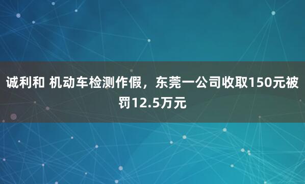 诚利和 机动车检测作假，东莞一公司收取150元被罚12.5万元