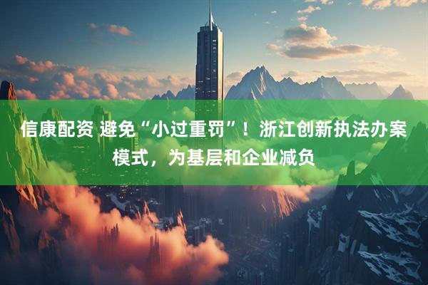信康配资 避免“小过重罚”！浙江创新执法办案模式，为基层和企业减负