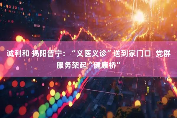 诚利和 揭阳普宁：“义医义诊”送到家门口  党群服务架起“健康桥”