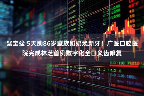 聚宝盆 5天助86岁藏族奶奶焕新牙！广医口腔医院完成林芝首例数字化全口义齿修复