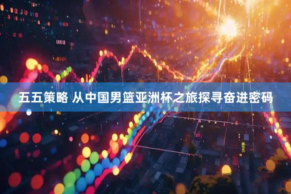 五五策略 从中国男篮亚洲杯之旅探寻奋进密码