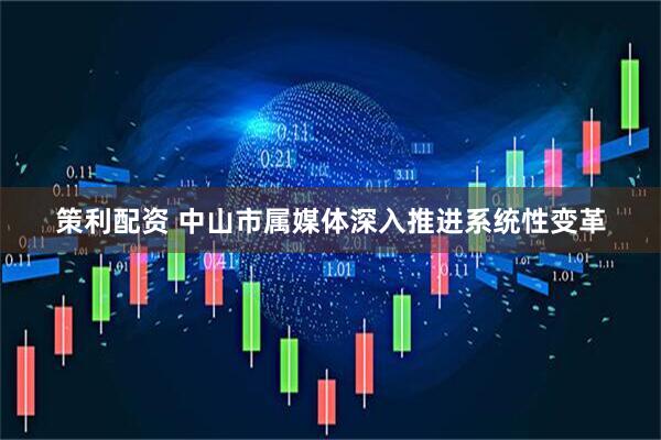 策利配资 中山市属媒体深入推进系统性变革