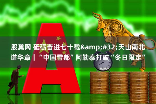 股巢网 砥砺奋进七十载&#32;天山南北谱华章｜“中国雪都”阿勒泰打破“冬日限定”