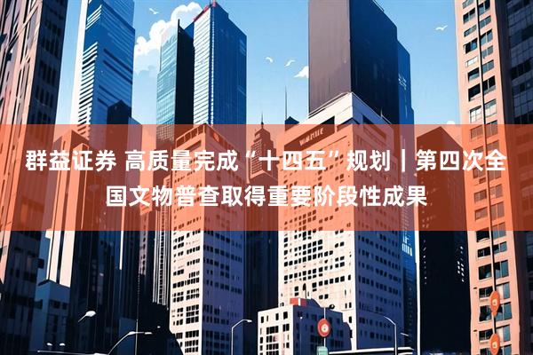群益证券 高质量完成“十四五”规划｜第四次全国文物普查取得重要阶段性成果