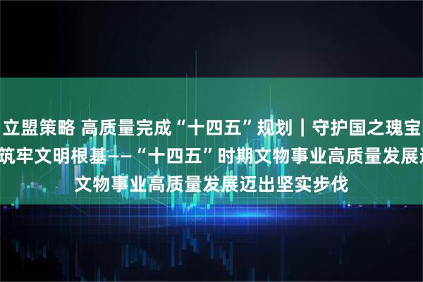 立盟策略 高质量完成“十四五”规划｜守护国之瑰宝&#32;筑牢文明根基——“十四五”时期文物事业高质量发展迈出坚实步伐