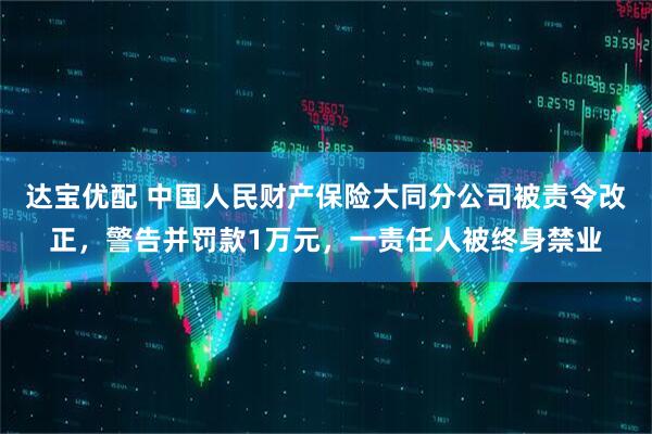 达宝优配 中国人民财产保险大同分公司被责令改正，警告并罚款1万元，一责任人被终身禁业