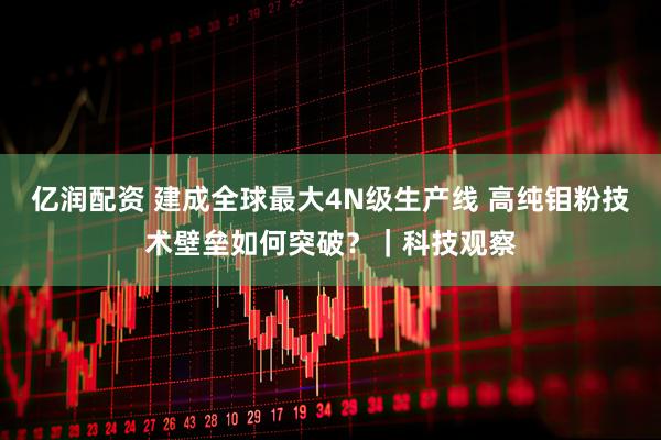 亿润配资 建成全球最大4N级生产线 高纯钼粉技术壁垒如何突破？｜科技观察