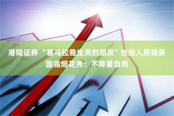 港陆证券 “喜马拉雅生灵的朋友”创始人质疑蔡国强烟花秀：不尊重自然