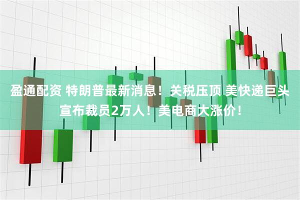 盈通配资 特朗普最新消息！关税压顶 美快递巨头宣布裁员2万人！美电商大涨价！