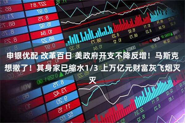 申银优配 改革百日 美政府开支不降反增！马斯克想撤了！其身家已缩水1/3 上万亿元财富灰飞烟灭