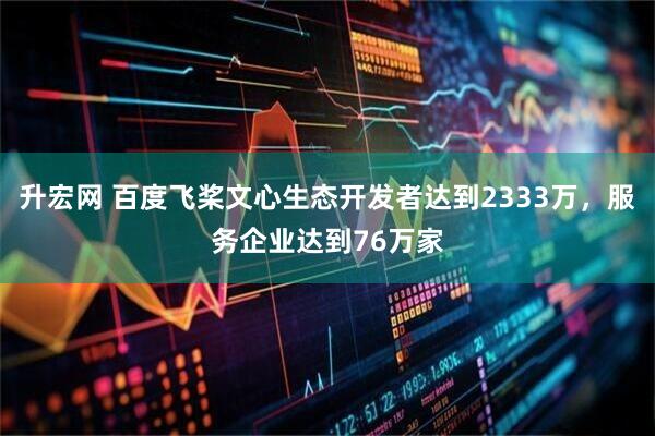 升宏网 百度飞桨文心生态开发者达到2333万，服务企业达到76万家