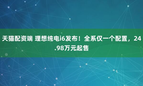 天猫配资端 理想纯电i6发布！全系仅一个配置，24.98万元起售