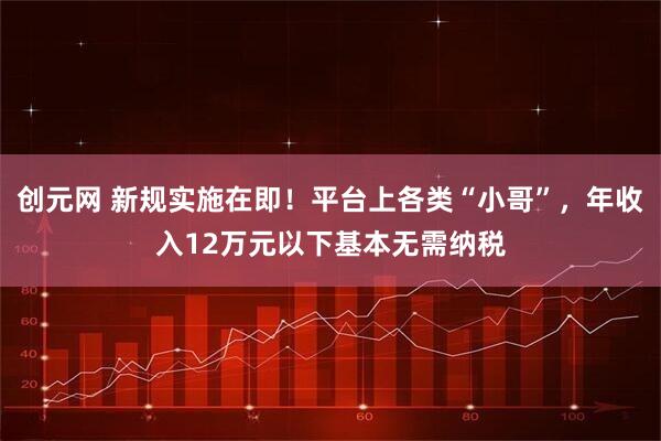 创元网 新规实施在即！平台上各类“小哥”，年收入12万元以下基本无需纳税