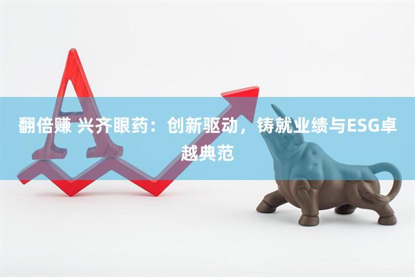翻倍赚 兴齐眼药：创新驱动，铸就业绩与ESG卓越典范