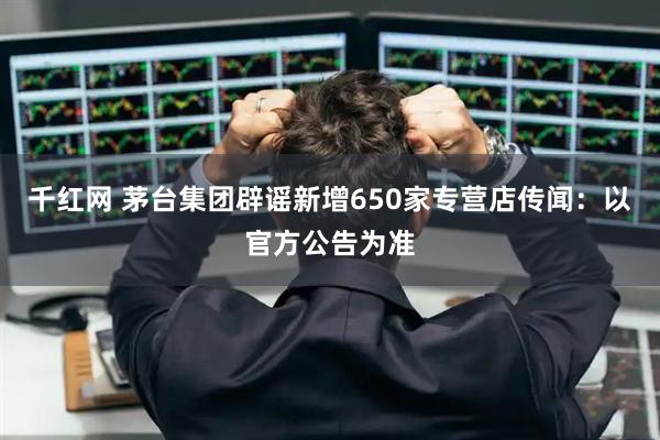 千红网 茅台集团辟谣新增650家专营店传闻：以官方公告为准