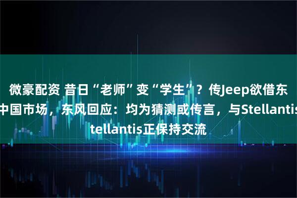 微豪配资 昔日“老师”变“学生”？传Jeep欲借东风猛士回归中国市场，东风回应：均为猜测或传言，与Stellantis正保持交流