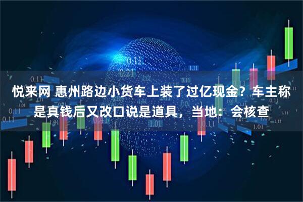 悦来网 惠州路边小货车上装了过亿现金？车主称是真钱后又改口说是道具，当地：会核查