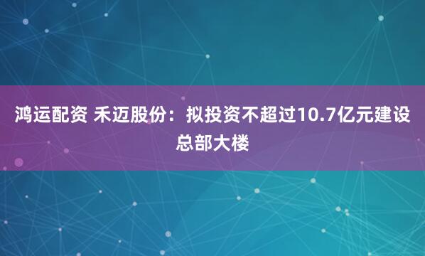 鸿运配资 禾迈股份：拟投资不超过10.7亿元建设总部大楼