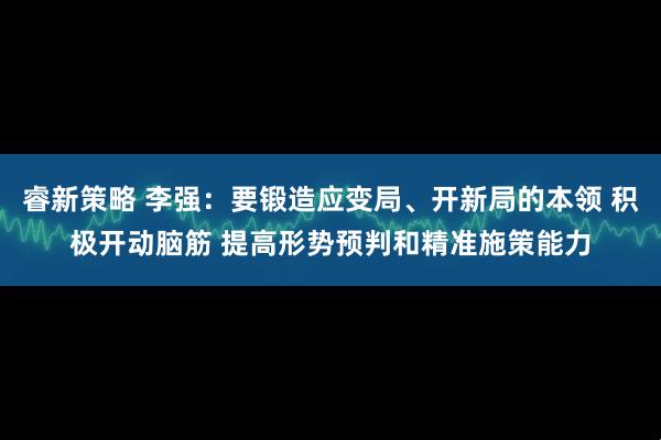 睿新策略 李强：要锻造应变局、开新局的本领 积极开动脑筋 提高形势预判和精准施策能力
