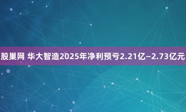 股巢网 华大智造2025年净利预亏2.21亿—2.73亿元