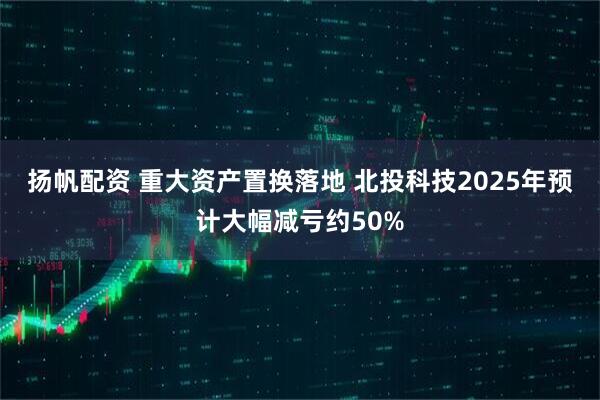 扬帆配资 重大资产置换落地 北投科技2025年预计大幅减亏约50%