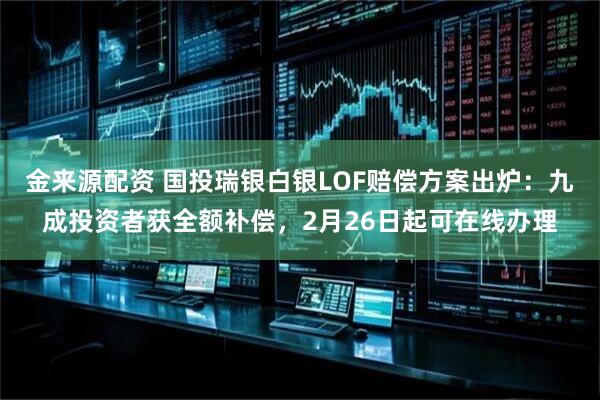 金来源配资 国投瑞银白银LOF赔偿方案出炉：九成投资者获全额补偿，2月26日起可在线办理