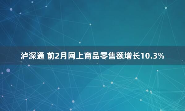 泸深通 前2月网上商品零售额增长10.3%