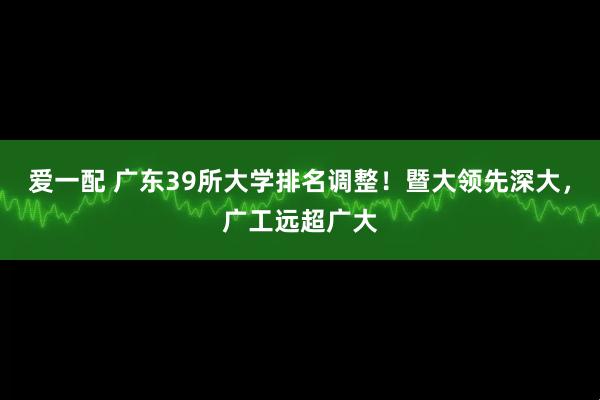 爱一配 广东39所大学排名调整！暨大领先深大，广工远超广大