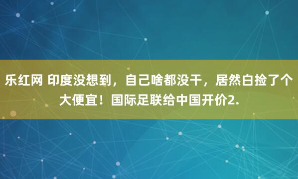 乐红网 印度没想到，自己啥都没干，居然白捡了个大便宜！国际足联给中国开价2.