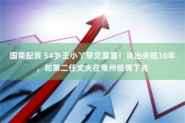 国荣配资 54岁王小丫罕见露面！淡出央视10年，和第二任丈夫在泉州低调丁克