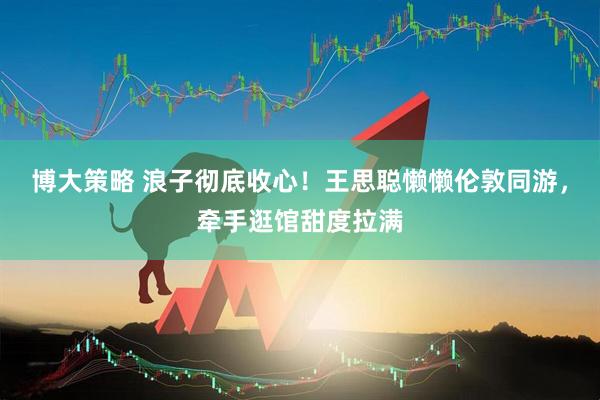 博大策略 浪子彻底收心！王思聪懒懒伦敦同游，牵手逛馆甜度拉满